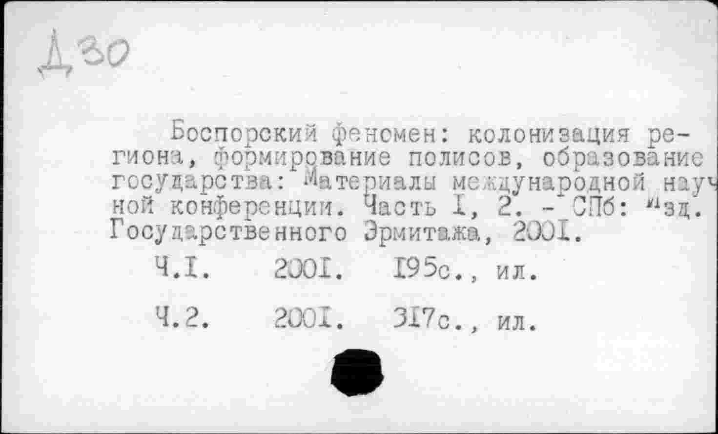 ﻿Боспорский фенсмен: колонизация региона, формирование полисов, образование государства: Материалы международной нay^ ной конференции. Часть I, 2. -"СПб: нзд. Государственного Эрмитажа, 2001.
4.1.	2001.	195с., ил.
4.2.	2001.	ЗХ7с., ил.